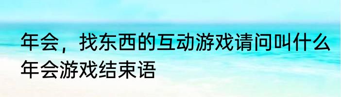 年会，找东西的互动游戏请问叫什么　年会游戏结束语