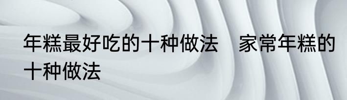 年糕最好吃的十种做法　家常年糕的十种做法