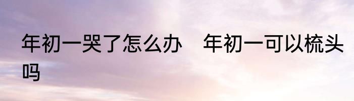 年初一哭了怎么办　年初一可以梳头吗