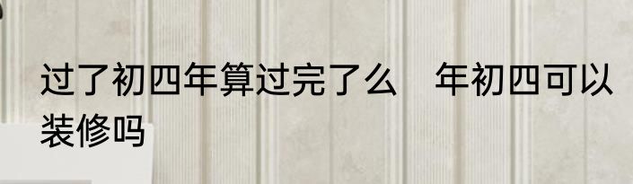 过了初四年算过完了么　年初四可以装修吗