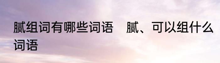 腻组词有哪些词语　腻、可以组什么词语