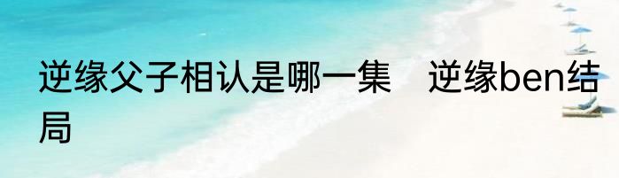 逆缘父子相认是哪一集　逆缘ben结局
