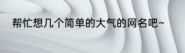 帮忙想几个简单的大气的网名吧~