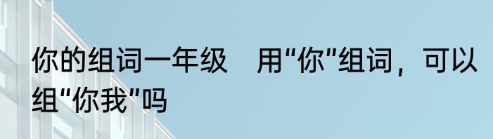 你的组词一年级　用“你”组词，可以组“你我”吗