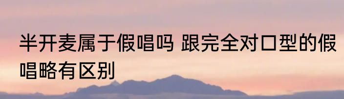 半开麦属于假唱吗 跟完全对口型的假唱略有区别