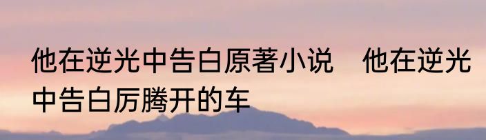 他在逆光中告白原著小说　他在逆光中告白厉腾开的车