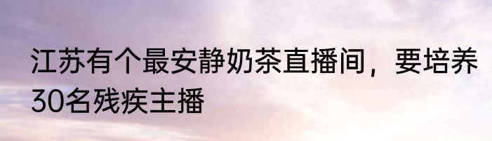 江苏有个最安静奶茶直播间，要培养30名残疾主播
