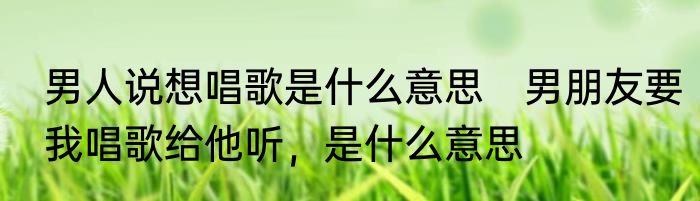 男人说想唱歌是什么意思　男朋友要我唱歌给他听，是什么意思