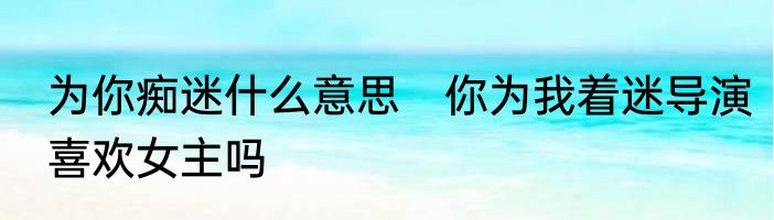 为你痴迷什么意思　你为我着迷导演喜欢女主吗