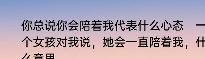 你总说你会陪着我代表什么心态　一个女孩对我说，她会一直陪着我，什么意思