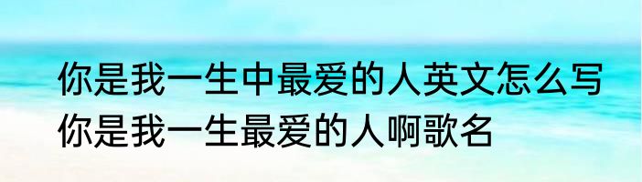 你是我一生中最爱的人英文怎么写　你是我一生最爱的人啊歌名