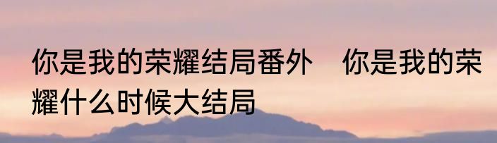 你是我的荣耀结局番外　你是我的荣耀什么时候大结局