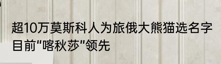 超10万莫斯科人为旅俄大熊猫选名字 目前“喀秋莎”领先