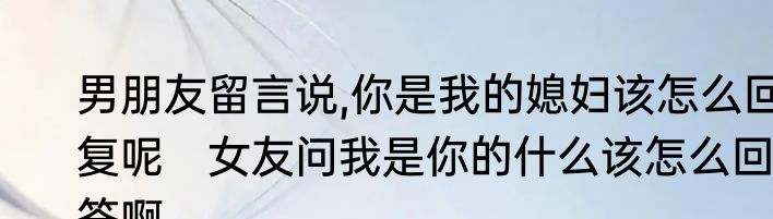 男朋友留言说,你是我的媳妇该怎么回复呢　女友问我是你的什么该怎么回答啊