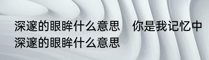 深邃的眼眸什么意思　你是我记忆中深邃的眼眸什么意思