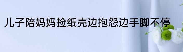 儿子陪妈妈捡纸壳边抱怨边手脚不停