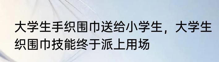 大学生手织围巾送给小学生，大学生织围巾技能终于派上用场