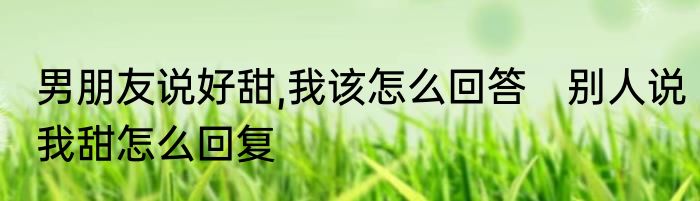 男朋友说好甜,我该怎么回答　别人说我甜怎么回复