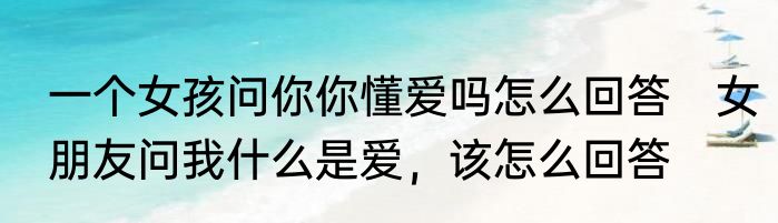 一个女孩问你你懂爱吗怎么回答　女朋友问我什么是爱，该怎么回答