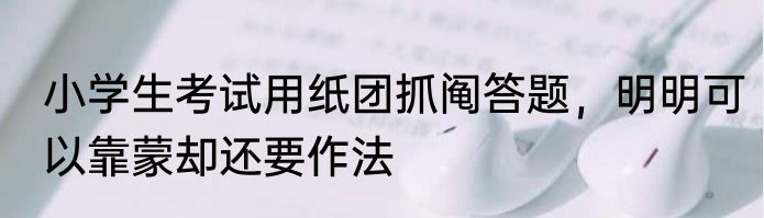 小学生考试用纸团抓阄答题，明明可以靠蒙却还要作法