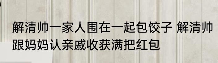 解清帅一家人围在一起包饺子 解清帅跟妈妈认亲戚收获满把红包