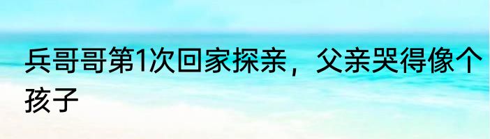 兵哥哥第1次回家探亲，父亲哭得像个孩子