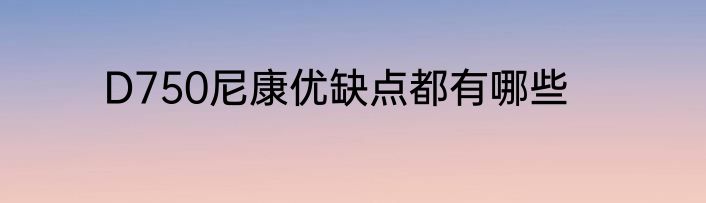 D750尼康优缺点都有哪些