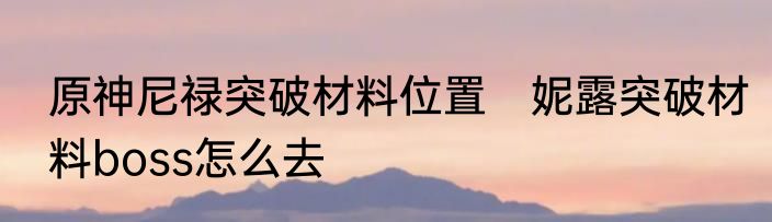 原神尼禄突破材料位置　妮露突破材料boss怎么去