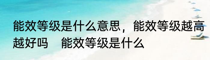 能效等级是什么意思，能效等级越高越好吗　能效等级是什么