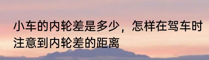 小车的内轮差是多少，怎样在驾车时注意到内轮差的距离
