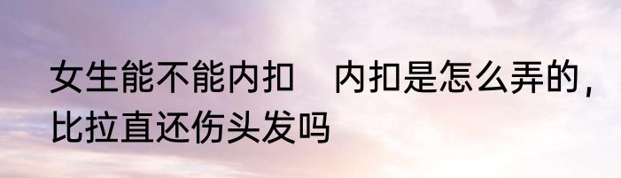 女生能不能内扣　内扣是怎么弄的，比拉直还伤头发吗