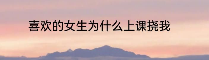 喜欢的女生为什么上课挠我