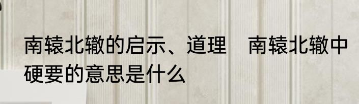 南辕北辙的启示、道理　南辕北辙中硬要的意思是什么