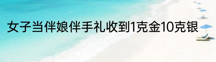 女子当伴娘伴手礼收到1克金10克银