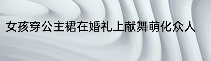 女孩穿公主裙在婚礼上献舞萌化众人