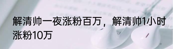 解清帅一夜涨粉百万，解清帅1小时涨粉10万