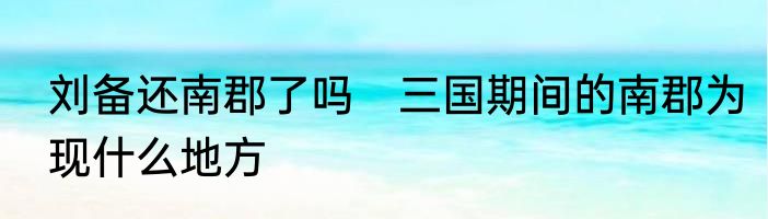 刘备还南郡了吗　三国期间的南郡为现什么地方