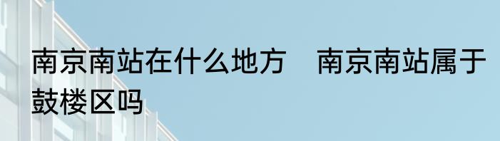 南京南站在什么地方　南京南站属于鼓楼区吗