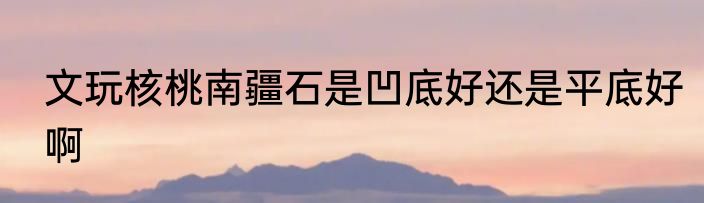 文玩核桃南疆石是凹底好还是平底好啊