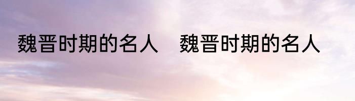 魏晋时期的名人　魏晋时期的名人