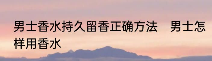男士香水持久留香正确方法　男士怎样用香水