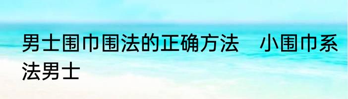男士围巾围法的正确方法　小围巾系法男士