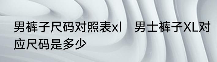 男裤子尺码对照表xl　男士裤子XL对应尺码是多少