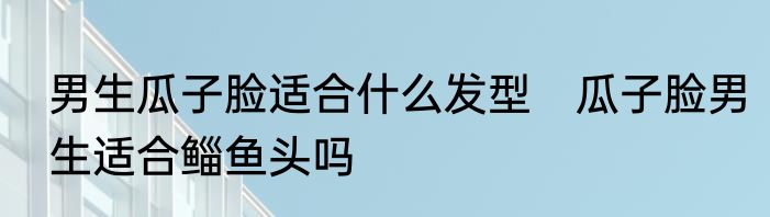 男生瓜子脸适合什么发型　瓜子脸男生适合鲻鱼头吗