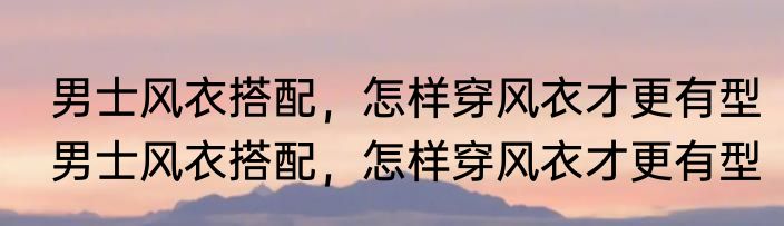 男士风衣搭配，怎样穿风衣才更有型　男士风衣搭配，怎样穿风衣才更有型
