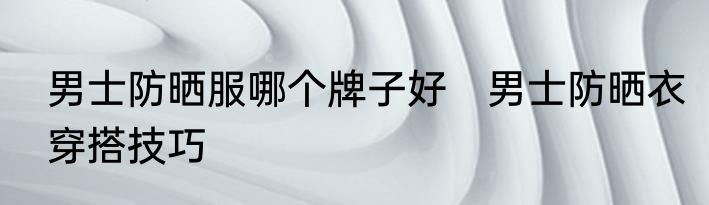 男士防晒服哪个牌子好　男士防晒衣穿搭技巧
