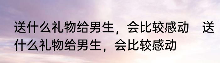 送什么礼物给男生，会比较感动　送什么礼物给男生，会比较感动