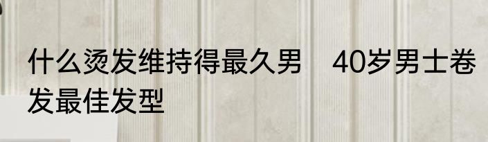 什么烫发维持得最久男　40岁男士卷发最佳发型