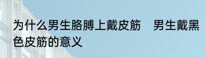 为什么男生胳膊上戴皮筋　男生戴黑色皮筋的意义