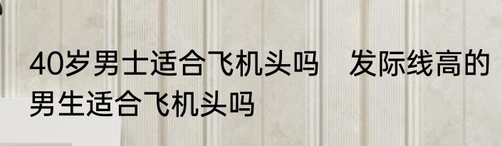 40岁男士适合飞机头吗　发际线高的男生适合飞机头吗